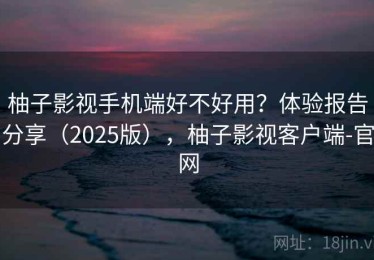 柚子影视手机端好不好用？体验报告分享（2025版），柚子影视客户端-官网