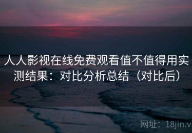 人人影视在线免费观看值不值得用实测结果：对比分析总结（对比后）