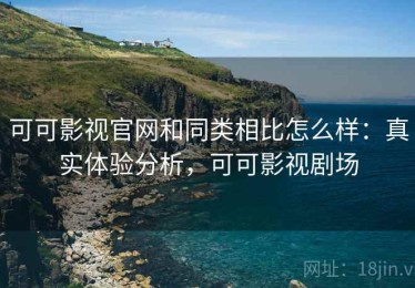 可可影视官网和同类相比怎么样：真实体验分析，可可影视剧场