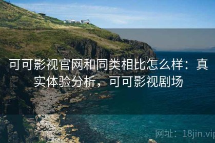 可可影视官网和同类相比怎么样：真实体验分析，可可影视剧场