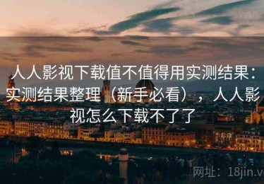 人人影视下载值不值得用实测结果：实测结果整理（新手必看），人人影视怎么下载不了了