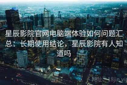 星辰影院官网电脑端体验如何问题汇总：长期使用结论，星辰影院有人知道吗