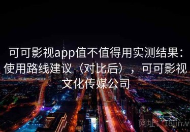 可可影视app值不值得用实测结果：使用路线建议（对比后），可可影视文化传媒公司