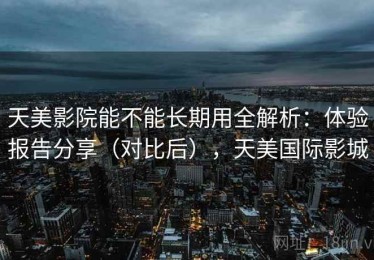 天美影院能不能长期用全解析：体验报告分享（对比后），天美国际影城
