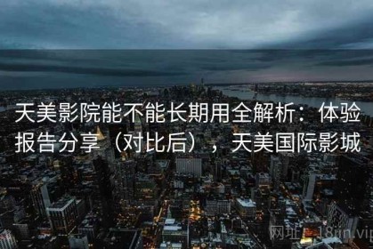 天美影院能不能长期用全解析：体验报告分享（对比后），天美国际影城