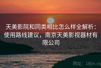 天美影院和同类相比怎么样全解析：使用路线建议，南京天美影视器材有限公司
