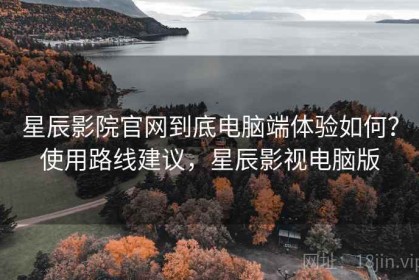 星辰影院官网到底电脑端体验如何？使用路线建议，星辰影视电脑版