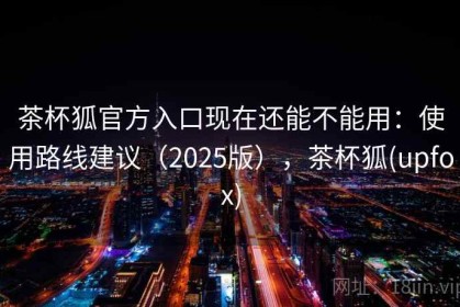茶杯狐官方入口现在还能不能用：使用路线建议（2025版），茶杯狐(upfox)