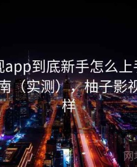 柚子影视app到底新手怎么上手？新手避坑指南（实测），柚子影视tv怎么样