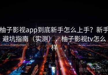 柚子影视app到底新手怎么上手？新手避坑指南（实测），柚子影视tv怎么样