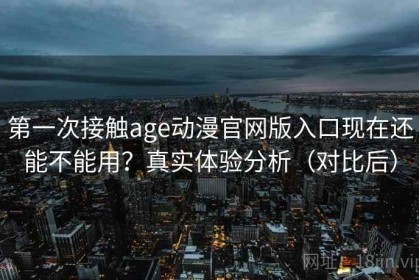 第一次接触age动漫官网版入口现在还能不能用？真实体验分析（对比后）