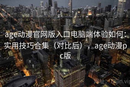 age动漫官网版入口电脑端体验如何：实用技巧合集（对比后），age动漫pc版