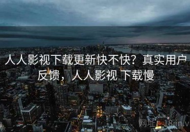 人人影视下载更新快不快？真实用户反馈，人人影视 下载慢