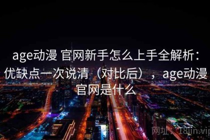 age动漫 官网新手怎么上手全解析：优缺点一次说清（对比后），age动漫官网是什么
