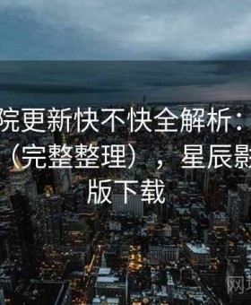 星辰影院更新快不快全解析：使用路线建议（完整整理），星辰影院官方版下载