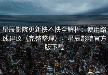 星辰影院更新快不快全解析：使用路线建议（完整整理），星辰影院官方版下载
