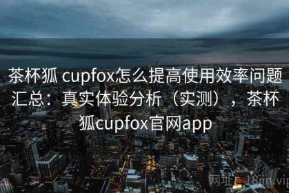 茶杯狐 cupfox怎么提高使用效率问题汇总：真实体验分析（实测），茶杯狐cupfox官网app