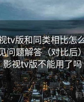 人人影视tv版和同类相比怎么样全解析：常见问题解答（对比后），人人影视tv版不能用了吗