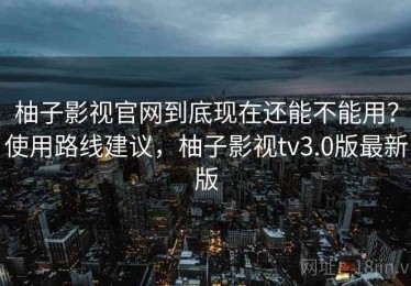 柚子影视官网到底现在还能不能用？使用路线建议，柚子影视tv3.0版最新版