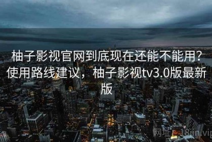 柚子影视官网到底现在还能不能用？使用路线建议，柚子影视tv3.0版最新版