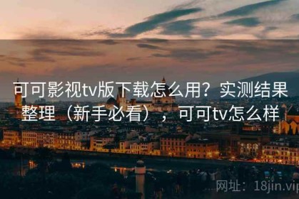 可可影视tv版下载怎么用？实测结果整理（新手必看），可可tv怎么样