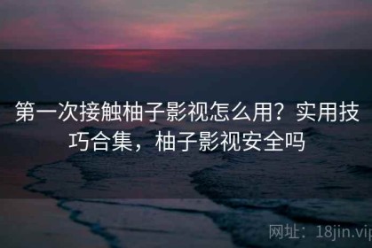 第一次接触柚子影视怎么用？实用技巧合集，柚子影视安全吗