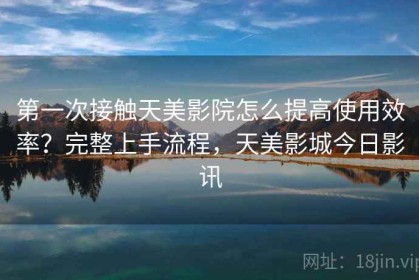 第一次接触天美影院怎么提高使用效率？完整上手流程，天美影城今日影讯