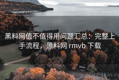 黑料网值不值得用问题汇总：完整上手流程，黑料网 rmvb 下载