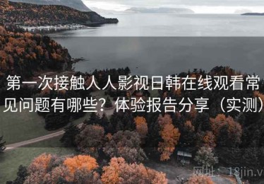 第一次接触人人影视日韩在线观看常见问题有哪些？体验报告分享（实测）