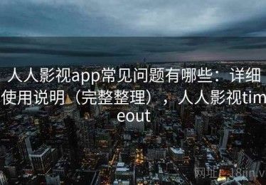 人人影视app常见问题有哪些：详细使用说明（完整整理），人人影视timeout