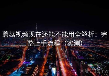 蘑菇视频现在还能不能用全解析：完整上手流程（实测）