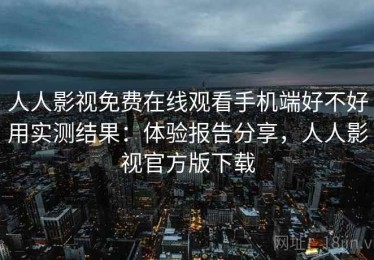 人人影视免费在线观看手机端好不好用实测结果：体验报告分享，人人影视官方版下载