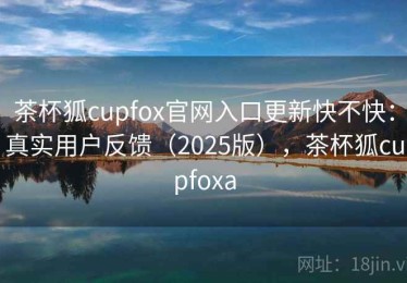 茶杯狐cupfox官网入口更新快不快：真实用户反馈（2025版），茶杯狐cupfoxa