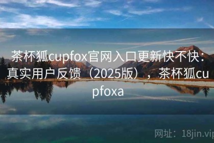 茶杯狐cupfox官网入口更新快不快：真实用户反馈（2025版），茶杯狐cupfoxa