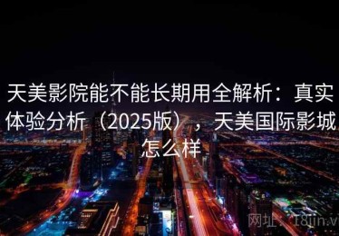 天美影院能不能长期用全解析：真实体验分析（2025版），天美国际影城怎么样