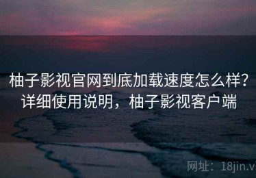 柚子影视官网到底加载速度怎么样？详细使用说明，柚子影视客户端