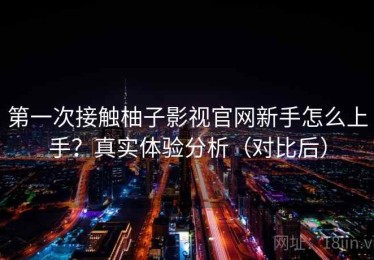 第一次接触柚子影视官网新手怎么上手？真实体验分析（对比后）