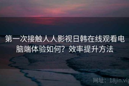 第一次接触人人影视日韩在线观看电脑端体验如何？效率提升方法