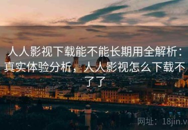 人人影视下载能不能长期用全解析：真实体验分析，人人影视怎么下载不了了