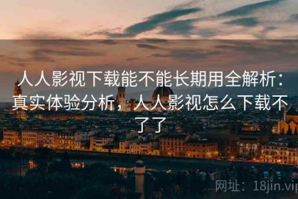 人人影视下载能不能长期用全解析：真实体验分析，人人影视怎么下载不了了