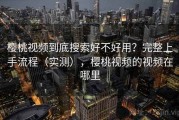 樱桃视频到底搜索好不好用？完整上手流程（实测），樱桃视频的视频在哪里