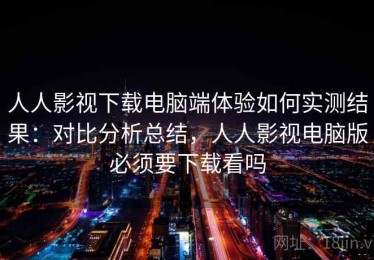 人人影视下载电脑端体验如何实测结果：对比分析总结，人人影视电脑版必须要下载看吗