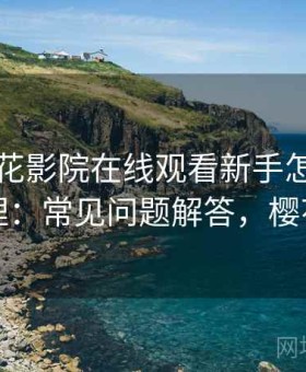 关于樱花影院在线观看新手怎么上手的整理：常见问题解答，樱花影影