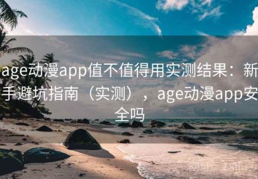 age动漫app值不值得用实测结果：新手避坑指南（实测），age动漫app安全吗