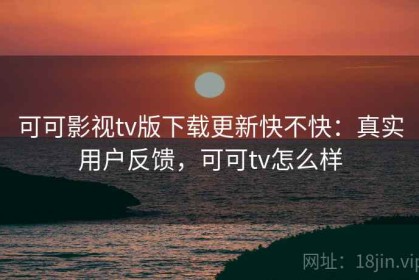 可可影视tv版下载更新快不快：真实用户反馈，可可tv怎么样