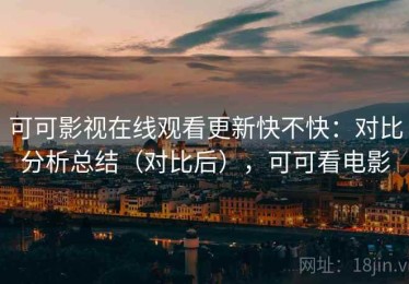 可可影视在线观看更新快不快：对比分析总结（对比后），可可看电影