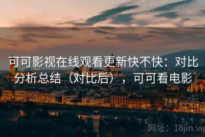 可可影视在线观看更新快不快：对比分析总结（对比后），可可看电影