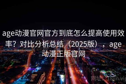 age动漫官网官方到底怎么提高使用效率？对比分析总结（2025版），age动漫正版官网