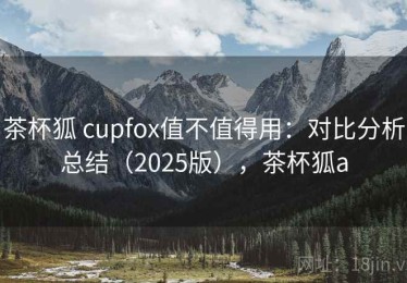 茶杯狐 cupfox值不值得用：对比分析总结（2025版），茶杯狐a