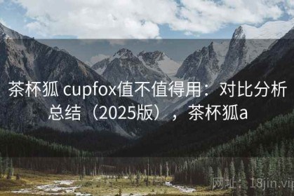 茶杯狐 cupfox值不值得用：对比分析总结（2025版），茶杯狐a